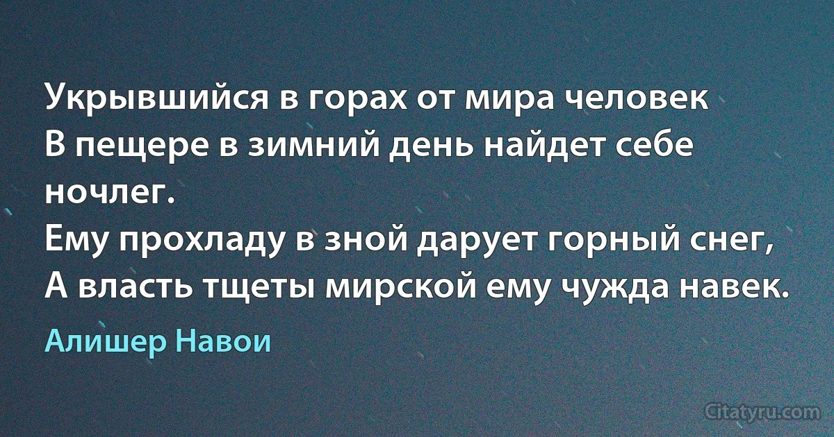 Укрывшийся в горах от мира человек
В пещере в зимний день найдет себе ночлег.
Ему прохладу в зной дарует горный снег,
А власть тщеты мирской ему чужда навек. (Алишер Навои)