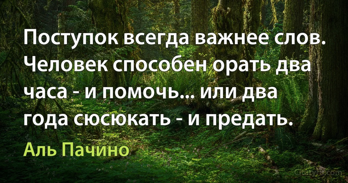 Поступок всегда важнее слов. Человек способен орать два часа - и помочь... или два года сюсюкать - и предать. (Аль Пачино)