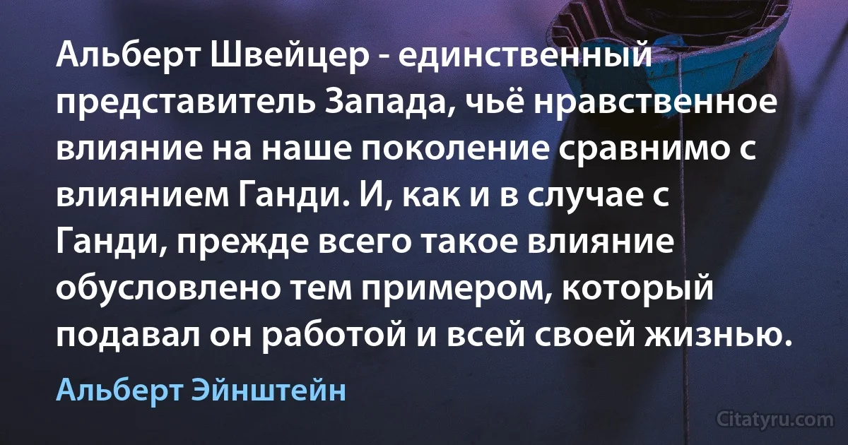 Альберт Швейцер - единственный представитель Запада, чьё нравственное влияние на наше поколение сравнимо с влиянием Ганди. И, как и в случае с Ганди, прежде всего такое влияние обусловлено тем примером, который подавал он работой и всей своей жизнью. (Альберт Эйнштейн)