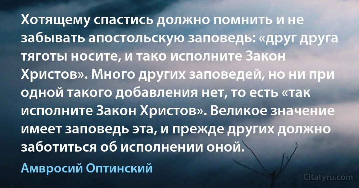 Хотящему спастись должно помнить и не забывать апостольскую заповедь: «друг друга тяготы носите, и тако исполните Закон Христов». Много других заповедей, но ни при одной такого добавления нет, то есть «так исполните Закон Христов». Великое значение имеет заповедь эта, и прежде других должно заботиться об исполнении оной. (Амвросий Оптинский)