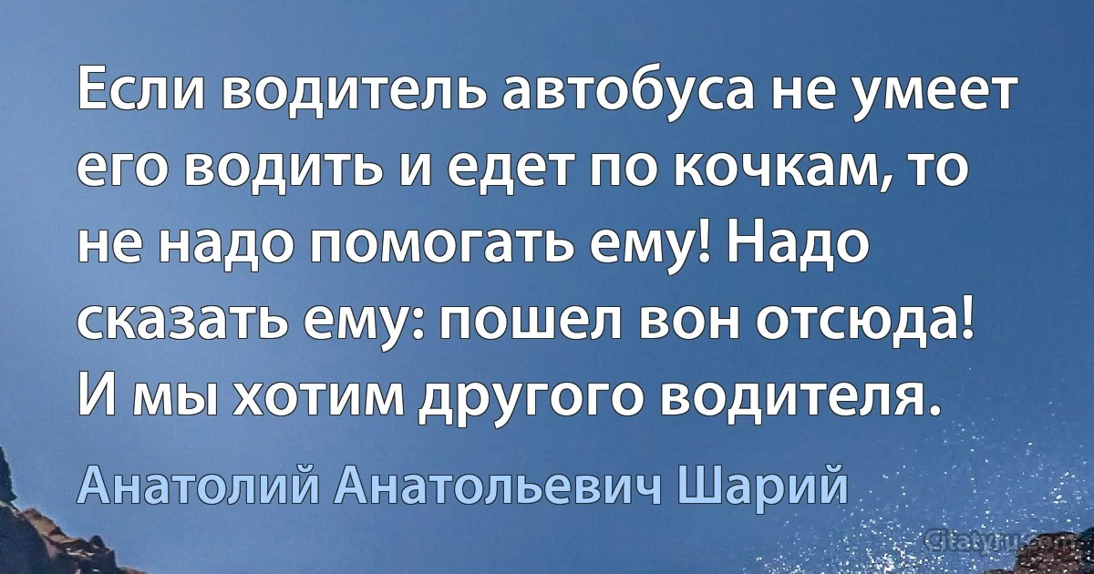 Если водитель автобуса не умеет его водить и едет по кочкам, то не надо помогать ему! Надо сказать ему: пошел вон отсюда! И мы хотим другого водителя. (Анатолий Анатольевич Шарий)