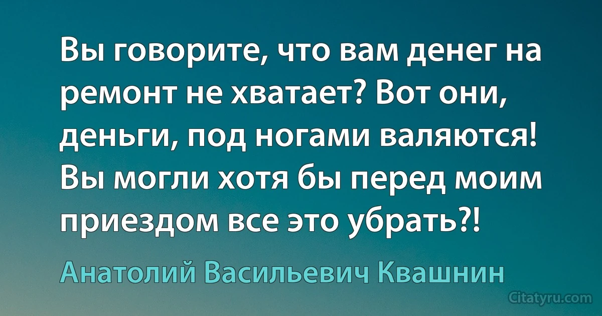 Вы говорите, что вам денег на ремонт не хватает? Вот они, деньги, под ногами валяются! Вы могли хотя бы перед моим приездом все это убрать?! (Анатолий Васильевич Квашнин)