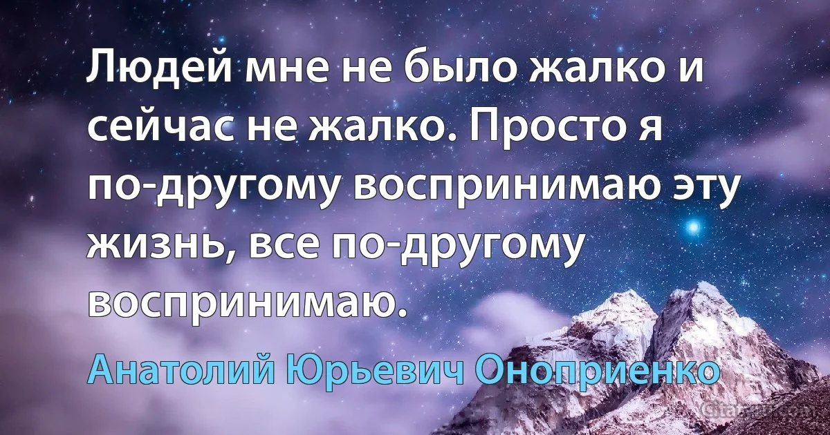 Людей мне не было жалко и сейчас не жалко. Просто я по-другому воспринимаю эту жизнь, все по-другому воспринимаю. (Анатолий Юрьевич Оноприенко)