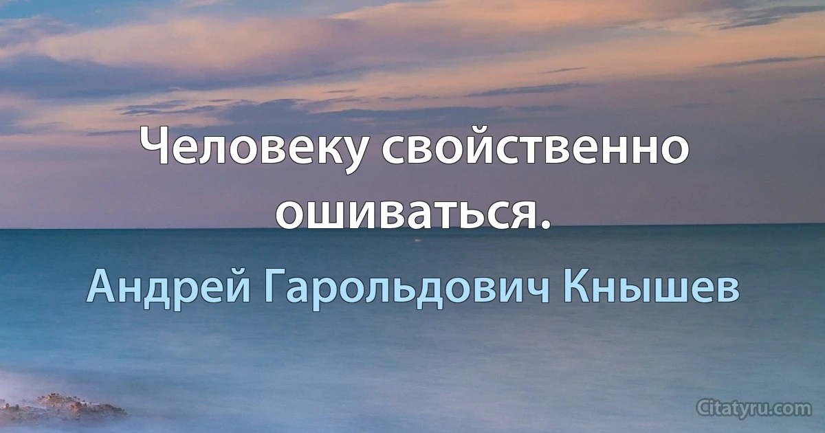 Человеку свойственно ошиваться. (Андрей Гарольдович Кнышев)