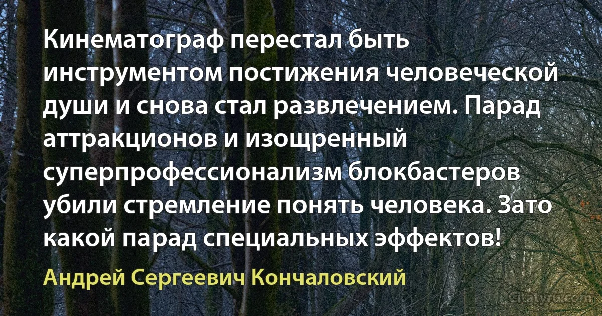 Кинематограф перестал быть инструментом постижения человеческой души и снова стал развлечением. Парад аттракционов и изощренный суперпрофессионализм блокбастеров убили стремление понять человека. Зато какой парад специальных эффектов! (Андрей Сергеевич Кончаловский)