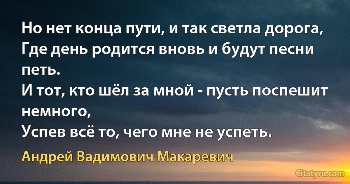 Но нет конца пути, и так светла дорога,
Где день родится вновь и будут песни петь.
И тот, кто шёл за мной - пусть поспешит немного,
Успев всё то, чего мне не успеть. (Андрей Вадимович Макаревич)