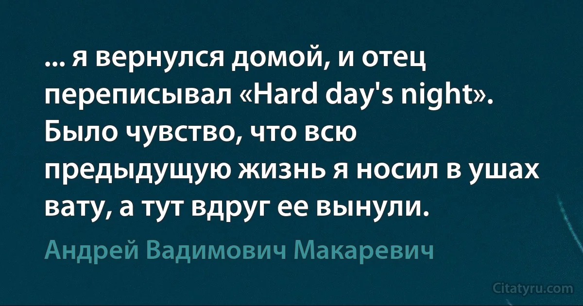 ... я вернулся домой, и отец переписывал «Hard day's night». Было чувство, что всю предыдущую жизнь я носил в ушах вату, а тут вдруг ее вынули. (Андрей Вадимович Макаревич)