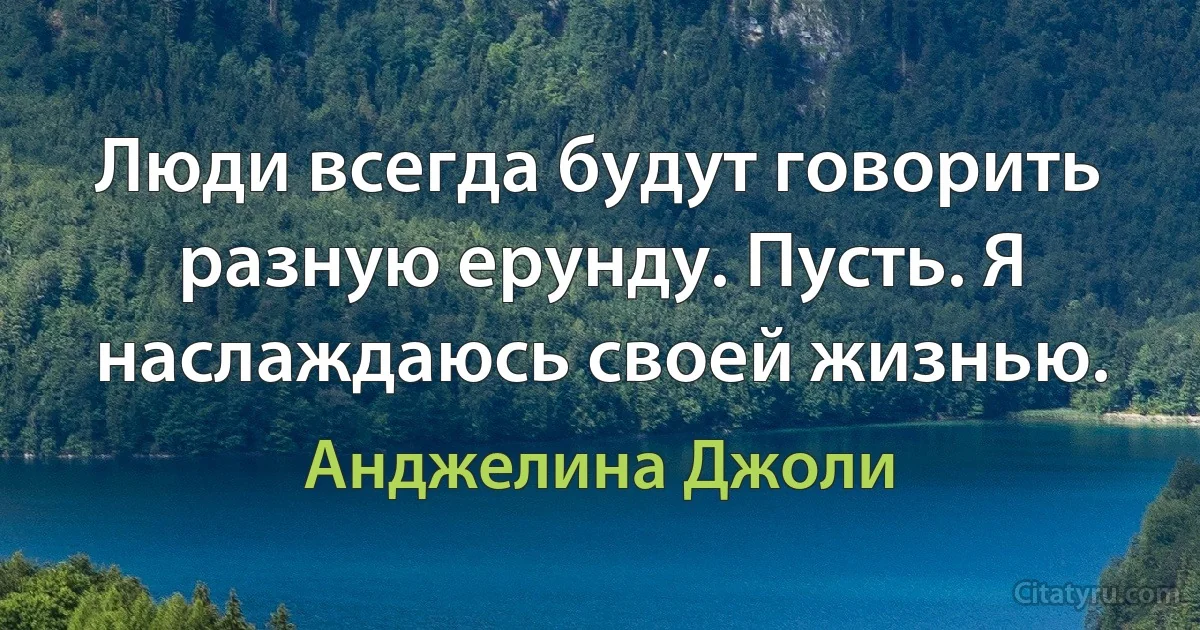 Люди всегда будут говорить разную ерунду. Пусть. Я наслаждаюсь своей жизнью. (Анджелина Джоли)