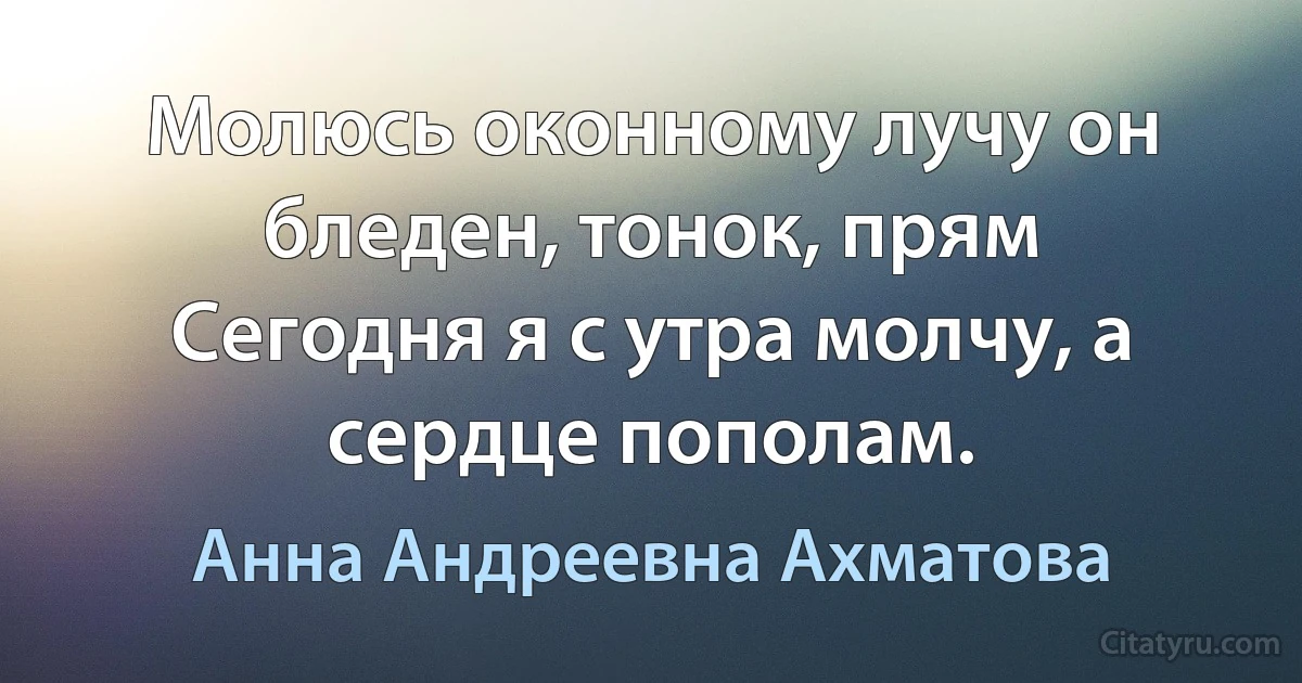 Молюсь оконному лучу он бледен, тонок, прям 
Сегодня я с утра молчу, а сердце пополам. (Анна Андреевна Ахматова)