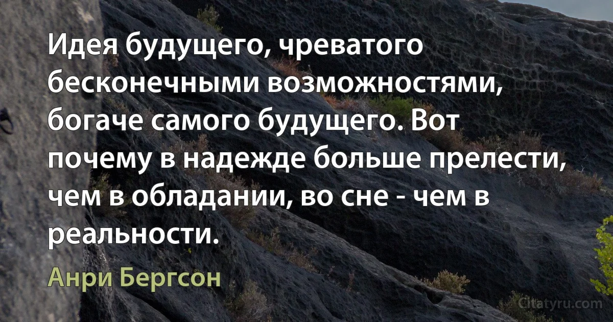 Идея будущего, чреватого бесконечными возможностями, богаче самого будущего. Вот почему в надежде больше прелести, чем в обладании, во сне - чем в реальности. (Анри Бергсон)