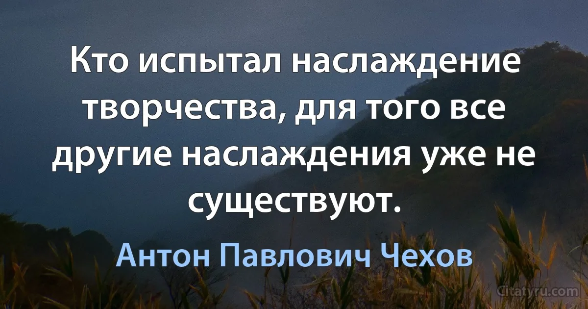 Кто испытал наслаждение творчества, для того все другие наслаждения уже не существуют. (Антон Павлович Чехов)