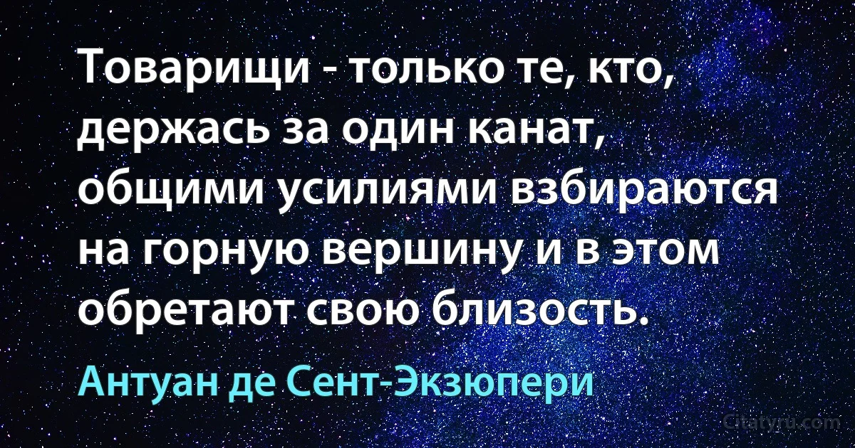 Товарищи - только те, кто, держась за один канат, общими усилиями взбираются на горную вершину и в этом обретают свою близость. (Антуан де Сент-Экзюпери)