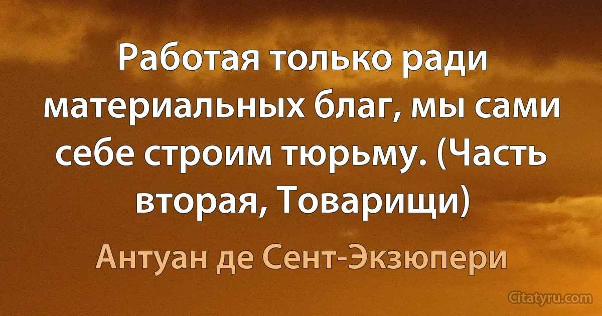 Работая только ради материальных благ, мы сами себе строим тюрьму. (Часть вторая, Товарищи) (Антуан де Сент-Экзюпери)