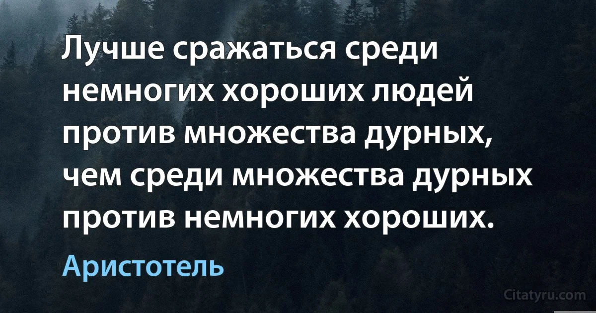 Лучше сражаться среди немногих хороших людей против множества дурных, чем среди множества дурных против немногих хороших. (Аристотель)