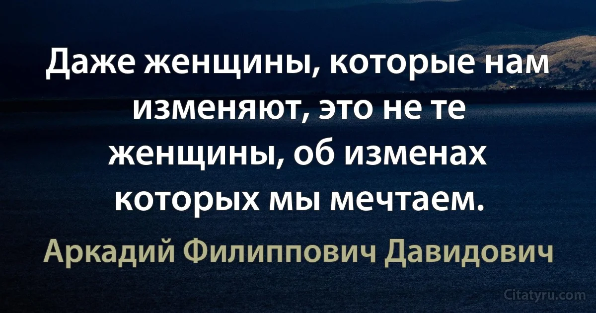 Даже женщины, которые нам изменяют, это не те женщины, об изменах которых мы мечтаем. (Аркадий Филиппович Давидович)