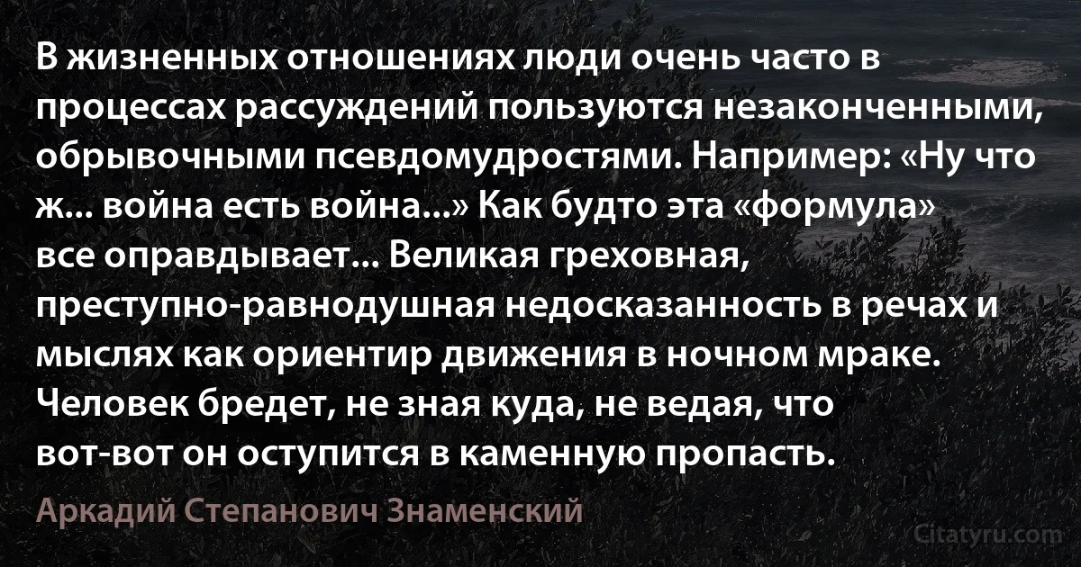 В жизненных отношениях люди очень часто в процессах рассуждений пользуются незаконченными, обрывочными псевдомудростями. Например: «Ну что ж... война есть война...» Как будто эта «формула» все оправдывает... Великая греховная, преступно-равнодушная недосказанность в речах и мыслях как ориентир движения в ночном мраке. Человек бредет, не зная куда, не ведая, что вот-вот он оступится в каменную пропасть. (Аркадий Степанович Знаменский)