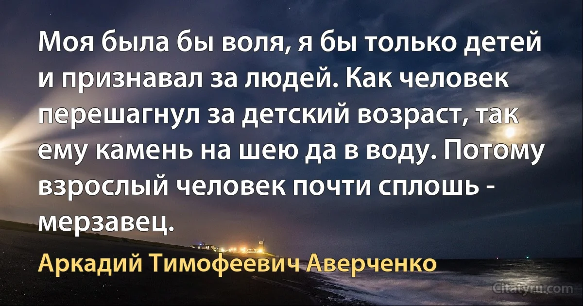 Моя была бы воля, я бы только детей и признавал за людей. Как человек перешагнул за детский возраст, так ему камень на шею да в воду. Потому взрослый человек почти сплошь - мерзавец. (Аркадий Тимофеевич Аверченко)