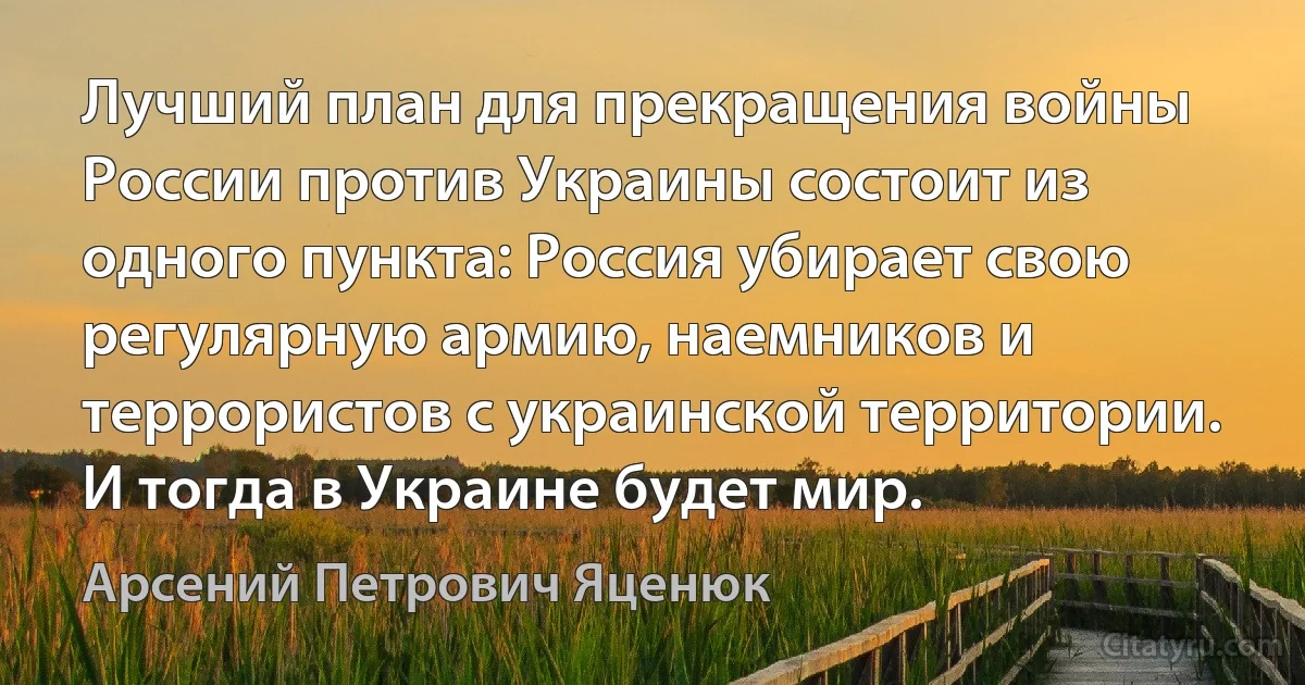 Лучший план для прекращения войны России против Украины состоит из одного пункта: Россия убирает свою регулярную армию, наемников и террористов с украинской территории. И тогда в Украине будет мир. (Арсений Петрович Яценюк)