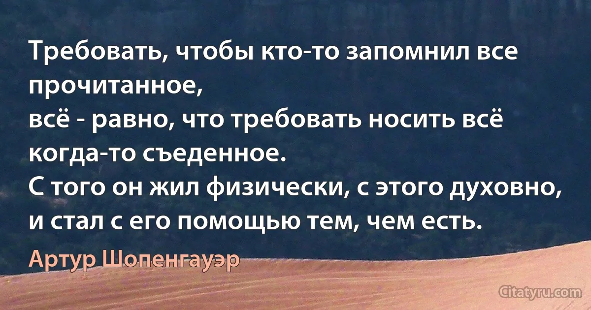 Требовать, чтобы кто-то запомнил все прочитанное,
всё - равно, что требовать носить всё когда-то съеденное.
С того он жил физически, с этого духовно,
и стал с его помощью тем, чем есть. (Артур Шопенгауэр)