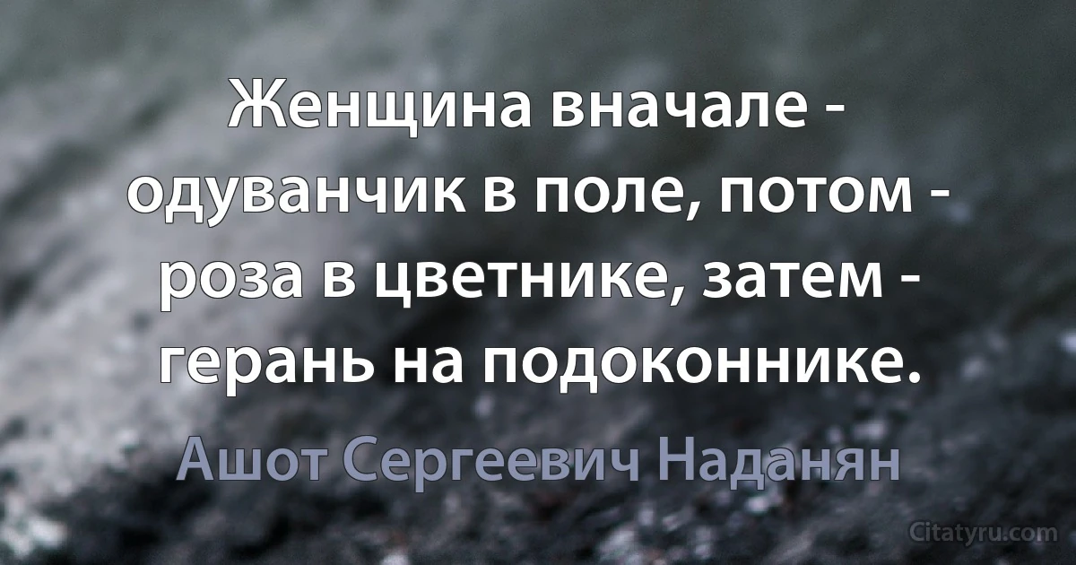 Женщина вначале - одуванчик в поле, потом - роза в цветнике, затем - герань на подоконнике. (Ашот Сергеевич Наданян)