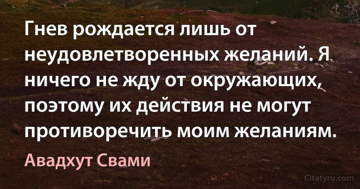 Гнев рождается лишь от неудовлетворенных желаний. Я ничего не жду от окружающих, поэтому их действия не могут противоречить моим желаниям. (Авадхут Свами)