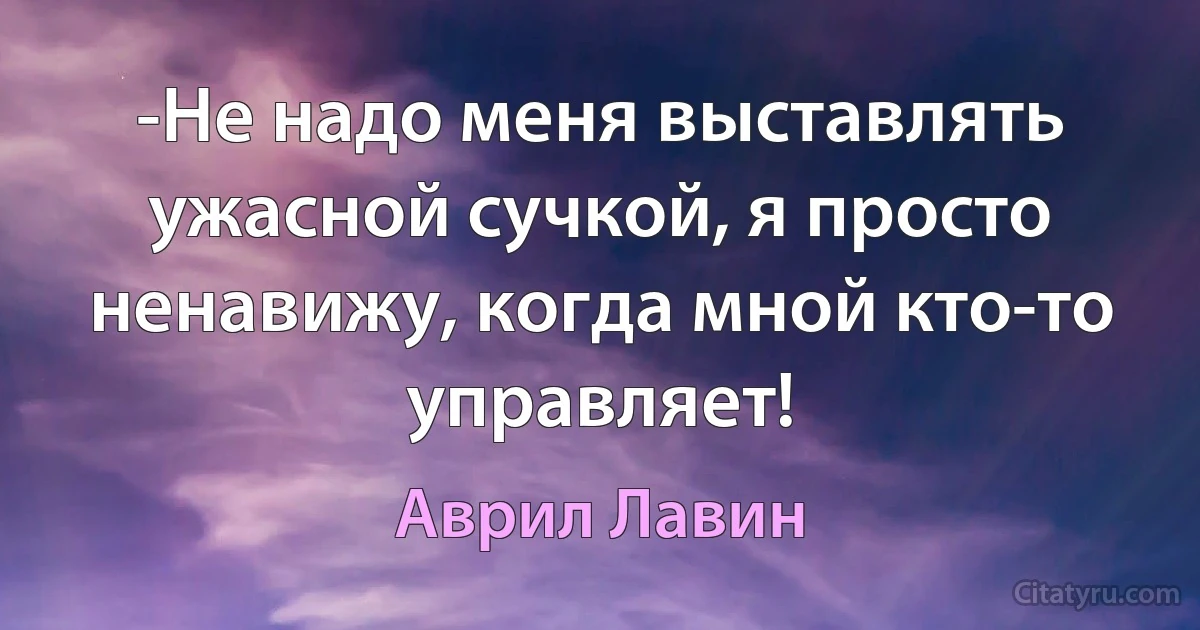 -Не надо меня выставлять ужасной сучкой, я просто ненавижу, когда мной кто-то управляет! (Аврил Лавин)