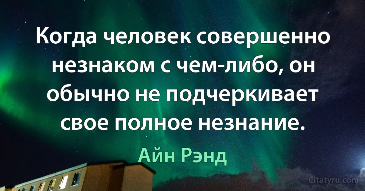 Когда человек совершенно незнаком с чем-либо, он обычно не подчеркивает свое полное незнание. (Айн Рэнд)