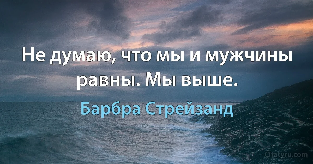 Не думаю, что мы и мужчины равны. Мы выше. (Барбра Стрейзанд)