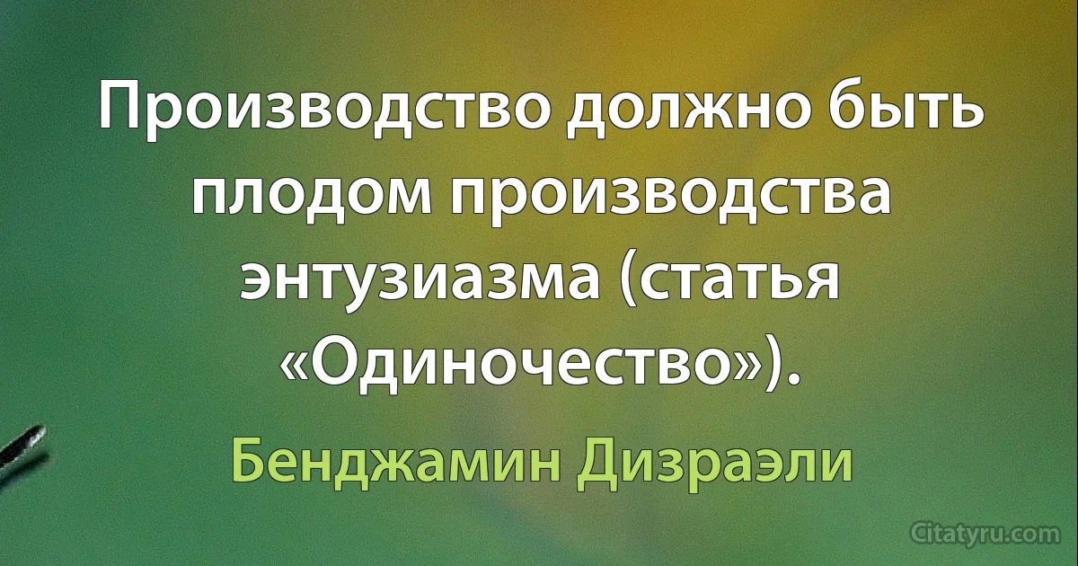 Производство должно быть плодом производства энтузиазма (статья «Одиночество»). (Бенджамин Дизраэли)