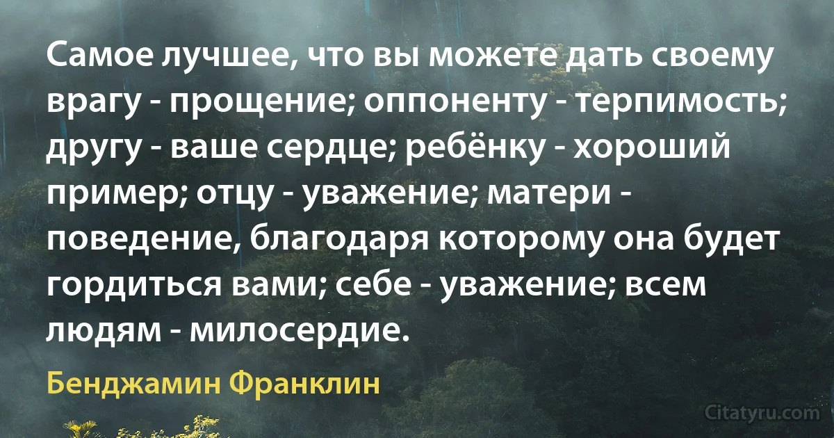 Самое лучшее, что вы можете дать своему врагу - прощение; оппоненту - терпимость; другу - ваше сердце; ребёнку - хороший пример; отцу - уважение; матери - поведение, благодаря которому она будет гордиться вами; себе - уважение; всем людям - милосердие. (Бенджамин Франклин)