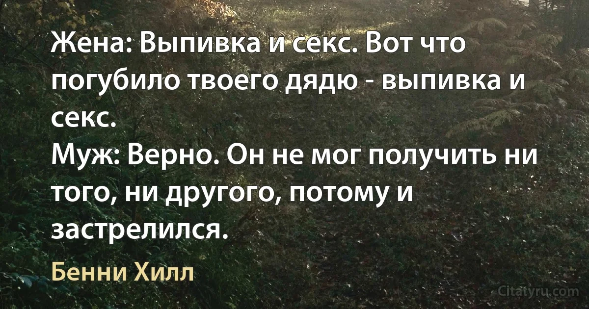 Жена: Выпивка и секс. Вот что погубило твоего дядю - выпивка и секс.
Муж: Верно. Он не мог получить ни того, ни другого, потому и застрелился. (Бенни Хилл)