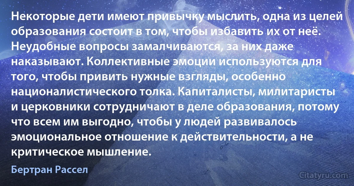 Некоторые дети имеют привычку мыслить, одна из целей образования состоит в том, чтобы избавить их от неё. Неудобные вопросы замалчиваются, за них даже наказывают. Коллективные эмоции используются для того, чтобы привить нужные взгляды, особенно националистического толка. Капиталисты, милитаристы и церковники сотрудничают в деле образования, потому что всем им выгодно, чтобы у людей развивалось эмоциональное отношение к действительности, а не критическое мышление. (Бертран Рассел)