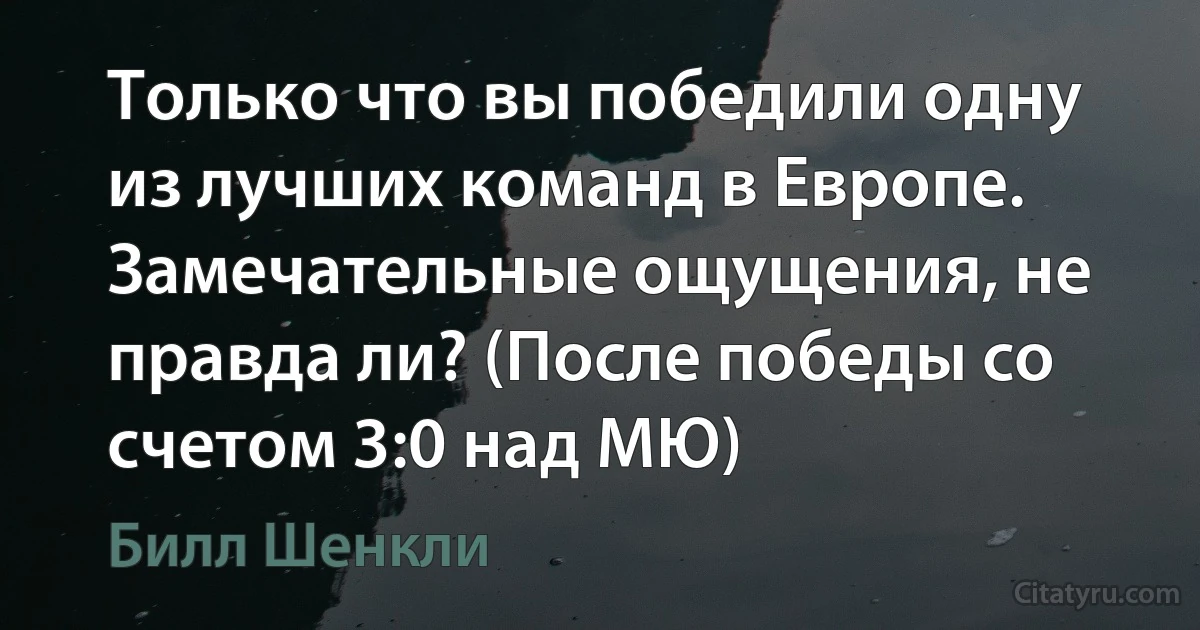 Только что вы победили одну из лучших команд в Европе. Замечательные ощущения, не правда ли? (После победы со счетом 3:0 над МЮ) (Билл Шенкли)