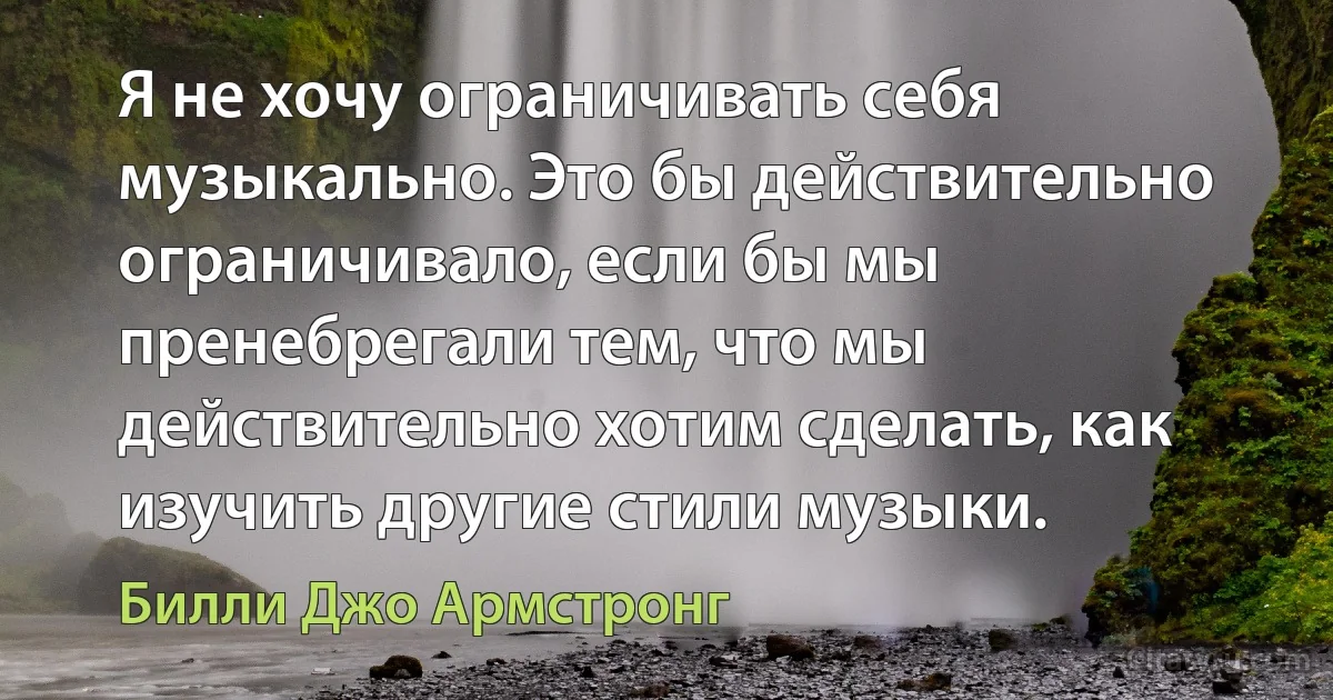 Я не хочу ограничивать себя музыкально. Это бы действительно ограничивало, если бы мы пренебрегали тем, что мы действительно хотим сделать, как изучить другие стили музыки. (Билли Джо Армстронг)