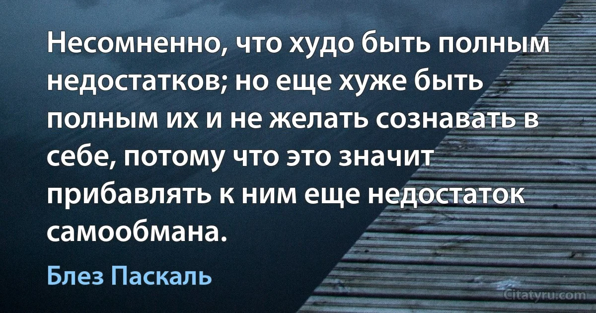 Несомненно, что худо быть полным недостатков; но еще хуже быть полным их и не желать сознавать в себе, потому что это значит прибавлять к ним еще недостаток самообмана. (Блез Паскаль)