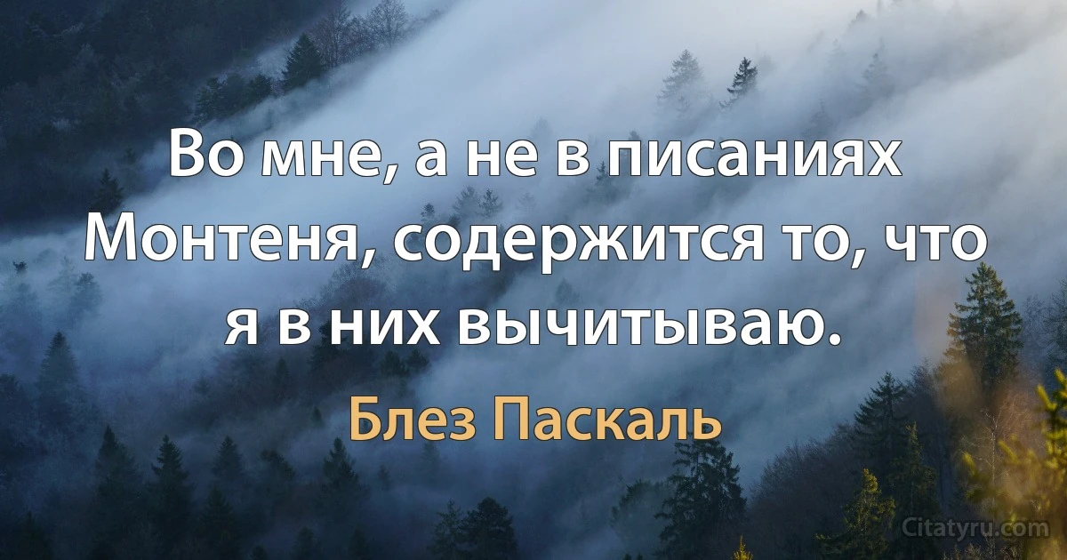 Во мне, а не в писаниях Монтеня, содержится то, что я в них вычитываю. (Блез Паскаль)