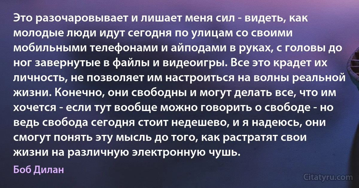 Это разочаровывает и лишает меня сил - видеть, как молодые люди идут сегодня по улицам со своими мобильными телефонами и айподами в руках, с головы до ног завернутые в файлы и видеоигры. Все это крадет их личность, не позволяет им настроиться на волны реальной жизни. Конечно, они свободны и могут делать все, что им хочется - если тут вообще можно говорить о свободе - но ведь свобода сегодня стоит недешево, и я надеюсь, они смогут понять эту мысль до того, как растратят свои жизни на различную электронную чушь. (Боб Дилан)