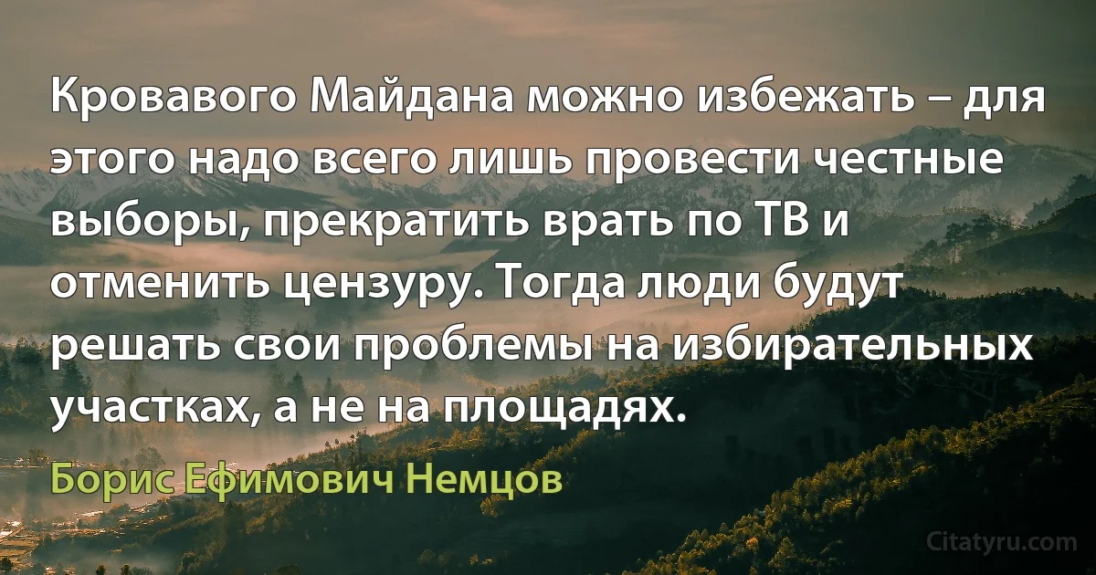 Кровавого Майдана можно избежать – для этого надо всего лишь провести честные выборы, прекратить врать по ТВ и отменить цензуру. Тогда люди будут решать свои проблемы на избирательных участках, а не на площадях. (Борис Ефимович Немцов)