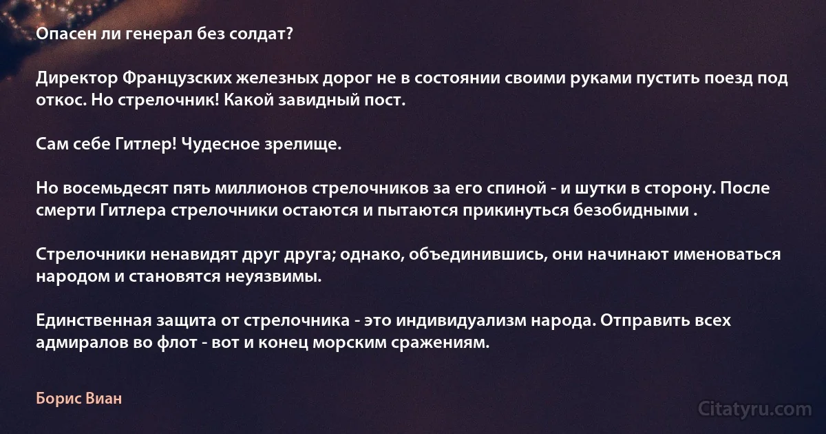 Опасен ли генерал без солдат?

Директор Французских железных дорог не в состоянии своими руками пустить поезд под откос. Но стрелочник! Какой завидный пост.

Сам себе Гитлер! Чудесное зрелище.

Но восемьдесят пять миллионов стрелочников за его спиной - и шутки в сторону. После смерти Гитлера стрелочники остаются и пытаются прикинуться безобидными .

Стрелочники ненавидят друг друга; однако, объединившись, они начинают именоваться народом и становятся неуязвимы.

Единственная защита от стрелочника - это индивидуализм народа. Отправить всех адмиралов во флот - вот и конец морским сражениям. (Борис Виан)