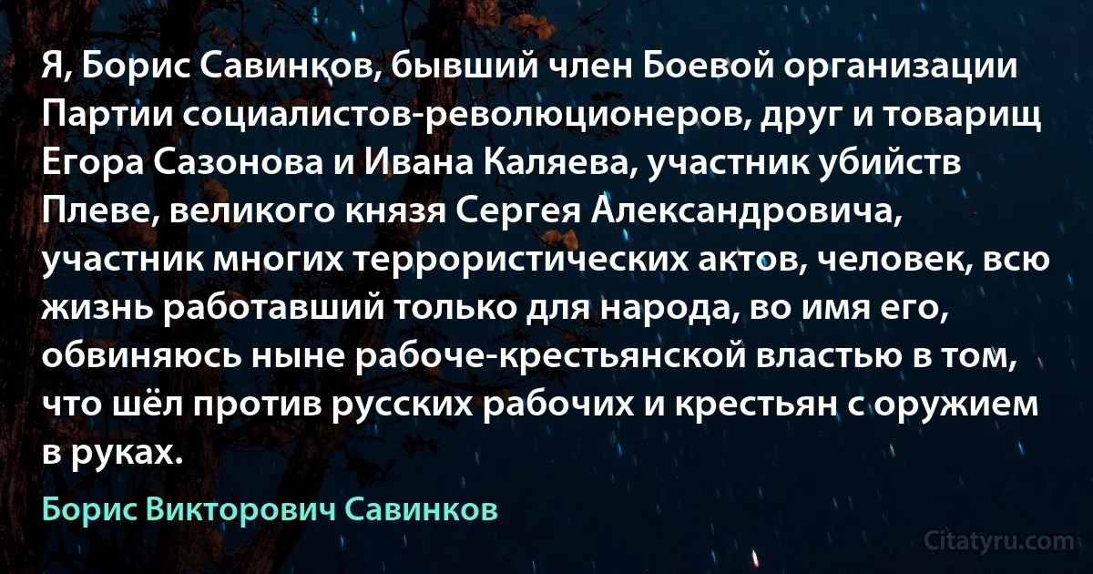 Я, Борис Савинков, бывший член Боевой организации Партии социалистов-революционеров, друг и товарищ Егора Сазонова и Ивана Каляева, участник убийств Плеве, великого князя Сергея Александровича, участник многих террористических актов, человек, всю жизнь работавший только для народа, во имя его, обвиняюсь ныне рабоче-крестьянской властью в том, что шёл против русских рабочих и крестьян с оружием в руках. (Борис Викторович Савинков)