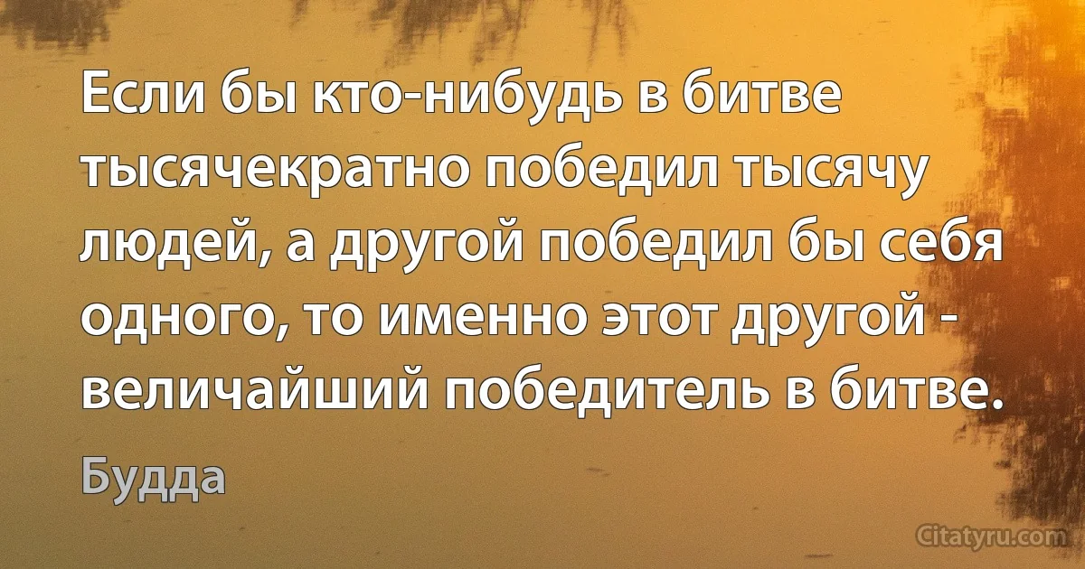 Если бы кто-нибудь в битве тысячекратно победил тысячу людей, а другой победил бы себя одного, то именно этот другой - величайший победитель в битве. (Будда)