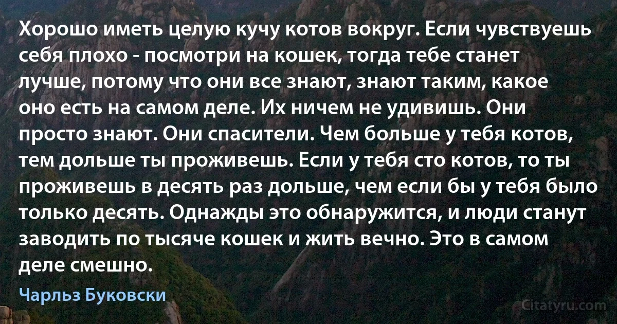 Хорошо иметь целую кучу котов вокруг. Если чувствуешь себя плохо - посмотри на кошек, тогда тебе станет лучше, потому что они все знают, знают таким, какое оно есть на самом деле. Их ничем не удивишь. Они просто знают. Они спасители. Чем больше у тебя котов, тем дольше ты проживешь. Если у тебя сто котов, то ты проживешь в десять раз дольше, чем если бы у тебя было только десять. Однажды это обнаружится, и люди станут заводить по тысяче кошек и жить вечно. Это в самом деле смешно. (Чарльз Буковски)