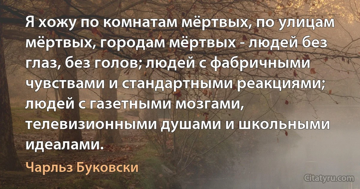 Я хожу по комнатам мёртвых, по улицам мёртвых, городам мёртвых - людей без глаз, без голов; людей с фабричными чувствами и стандартными реакциями; людей с газетными мозгами, телевизионными душами и школьными идеалами. (Чарльз Буковски)