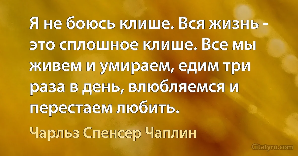 Я не боюсь клише. Вся жизнь - это сплошное клише. Все мы живем и умираем, едим три раза в день, влюбляемся и перестаем любить. (Чарльз Спенсер Чаплин)