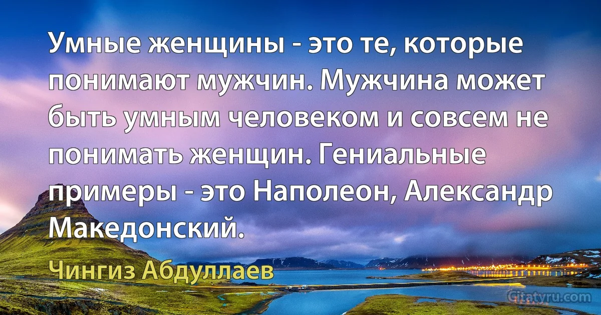 Умные женщины - это те, которые понимают мужчин. Мужчина может быть умным человеком и совсем не понимать женщин. Гениальные примеры - это Наполеон, Александр Македонский. (Чингиз Абдуллаев)