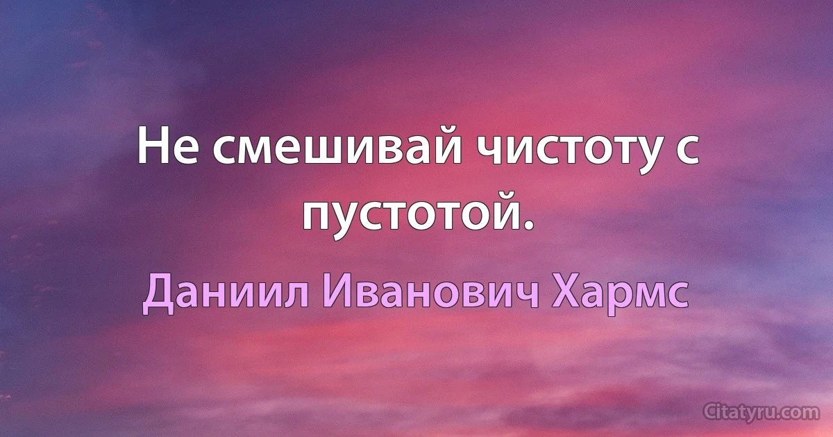 Не смешивай чистоту с пустотой. (Даниил Иванович Хармс)