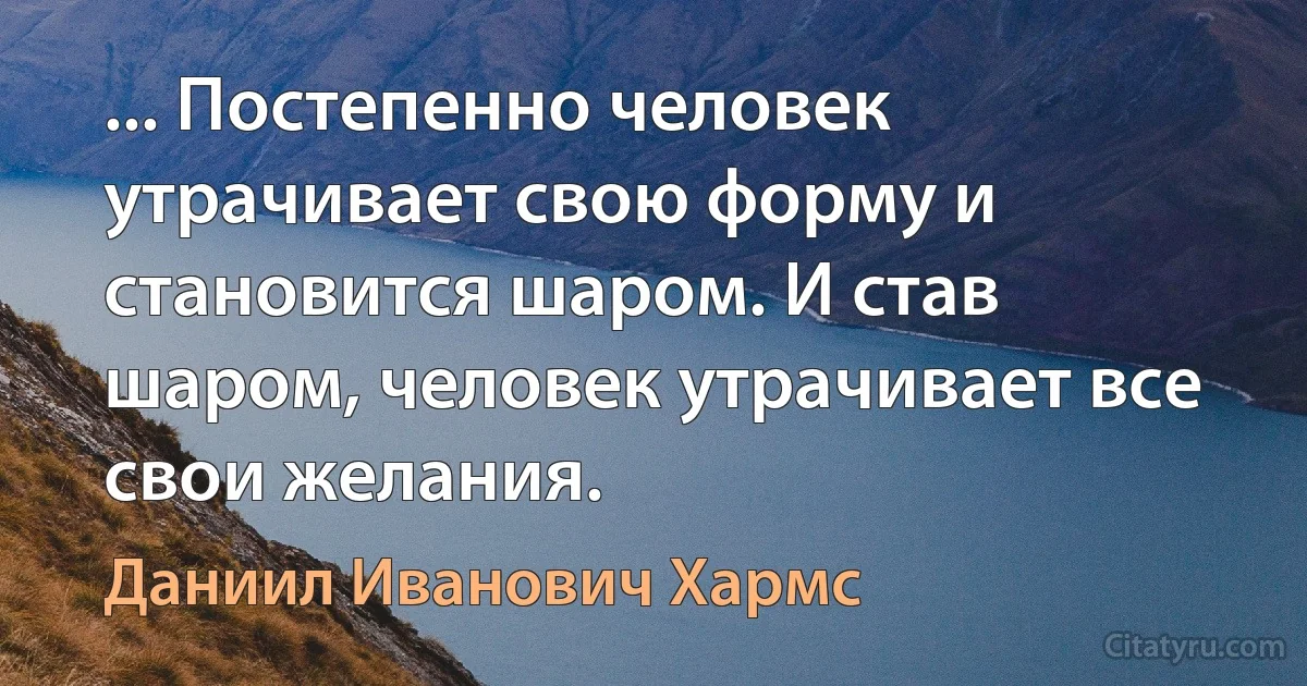 ... Постепенно человек утрачивает свою форму и становится шаром. И став шаром, человек утрачивает все свои желания. (Даниил Иванович Хармс)