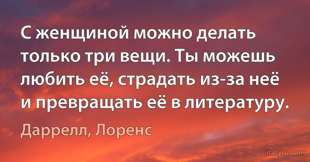 С женщиной можно делать только три вещи. Ты можешь любить её, страдать из-за неё и превращать её в литературу. (Даррелл, Лоренс)