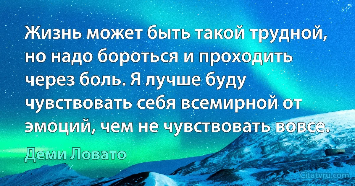 Жизнь может быть такой трудной, но надо бороться и проходить через боль. Я лучше буду чувствовать себя всемирной от эмоций, чем не чувствовать вовсе. (Деми Ловато)