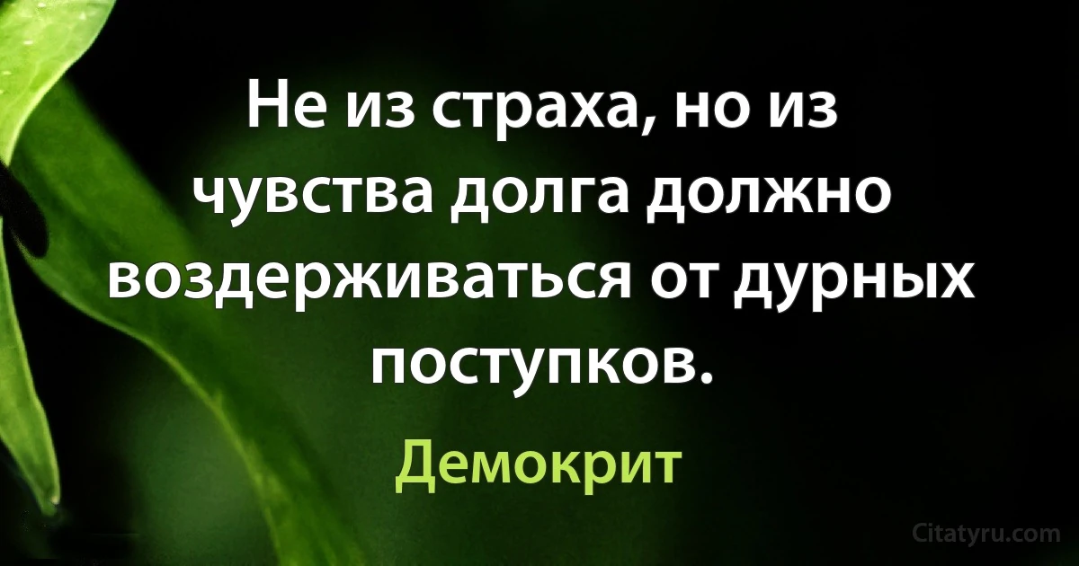 Не из страха, но из чувства долга должно воздерживаться от дурных поступков. (Демокрит)